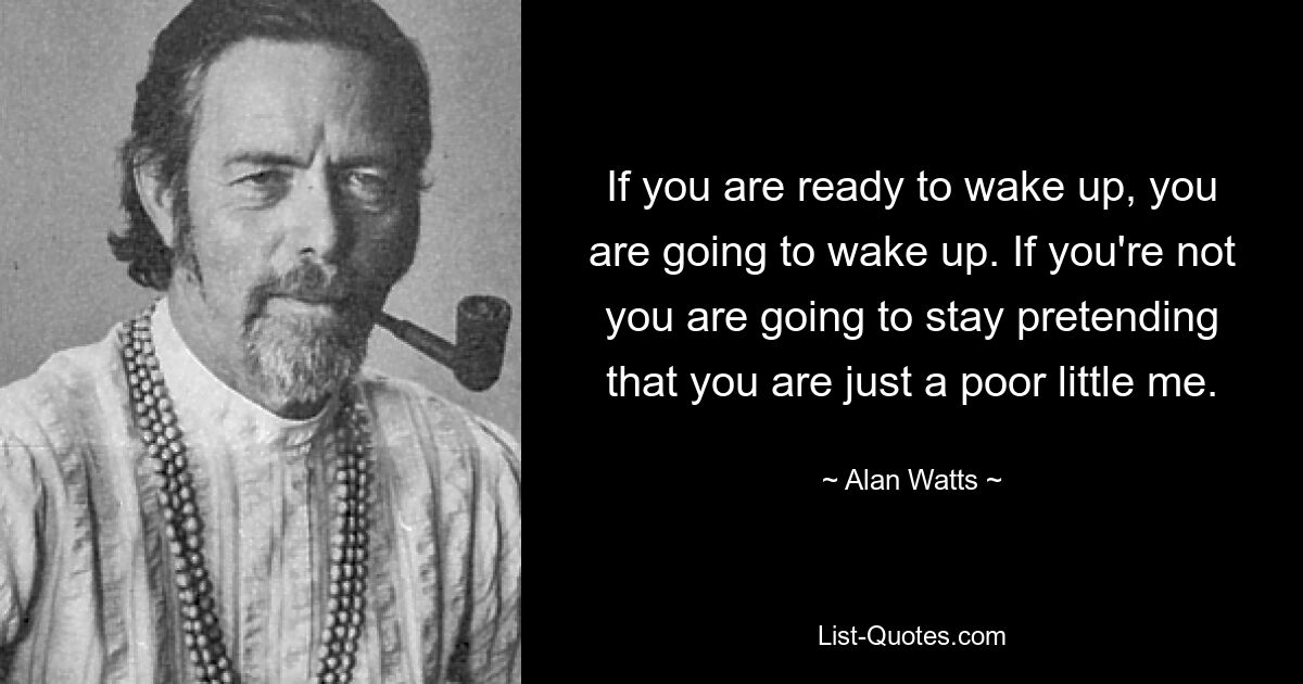 If you are ready to wake up, you are going to wake up. If you're not you are going to stay pretending that you are just a poor little me. — © Alan Watts