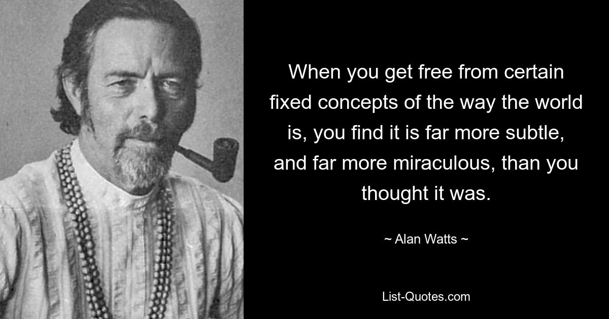 When you get free from certain fixed concepts of the way the world is, you find it is far more subtle, and far more miraculous, than you thought it was. — © Alan Watts