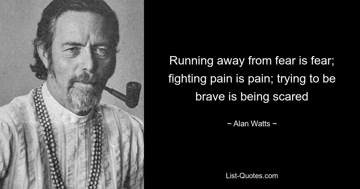 Running away from fear is fear; fighting pain is pain; trying to be brave is being scared — © Alan Watts