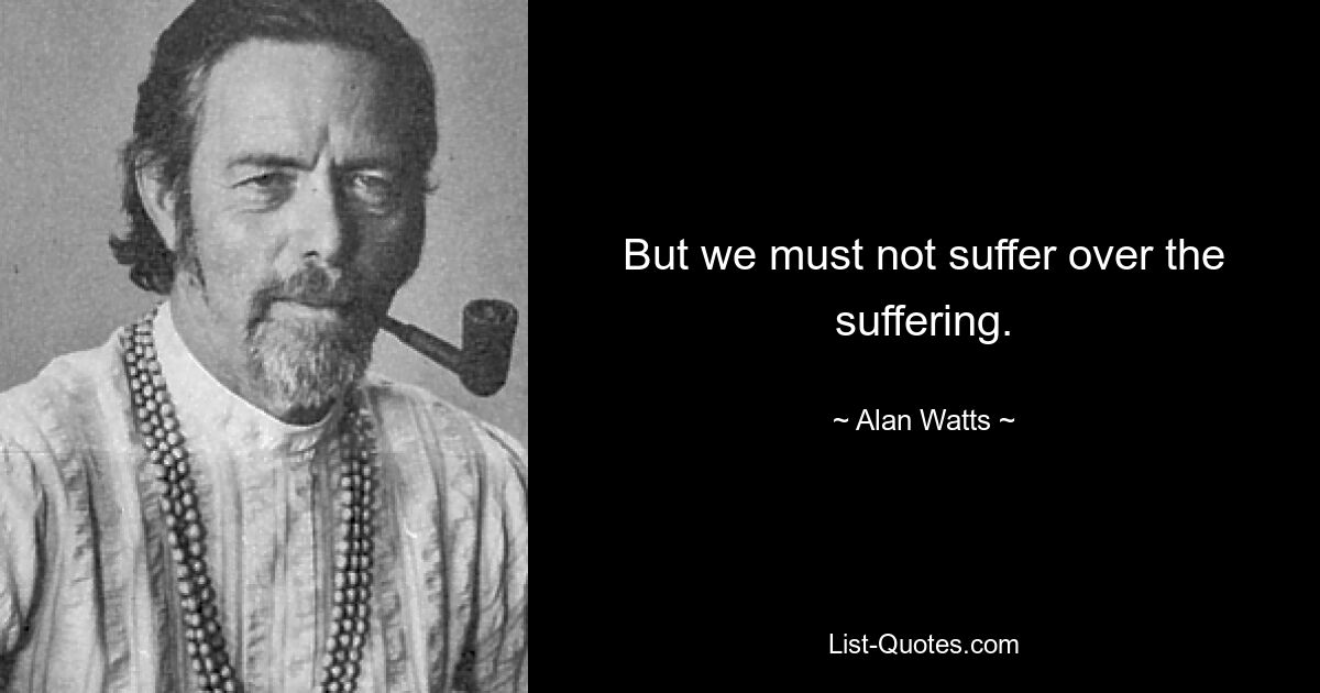 But we must not suffer over the suffering. — © Alan Watts