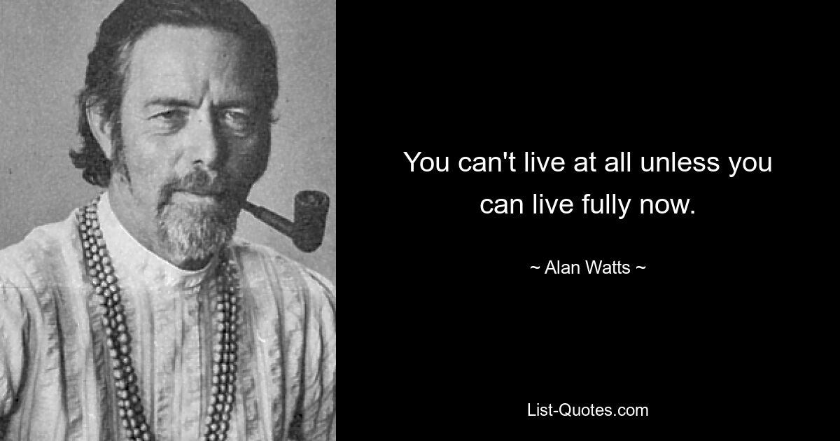 You can't live at all unless you can live fully now. — © Alan Watts