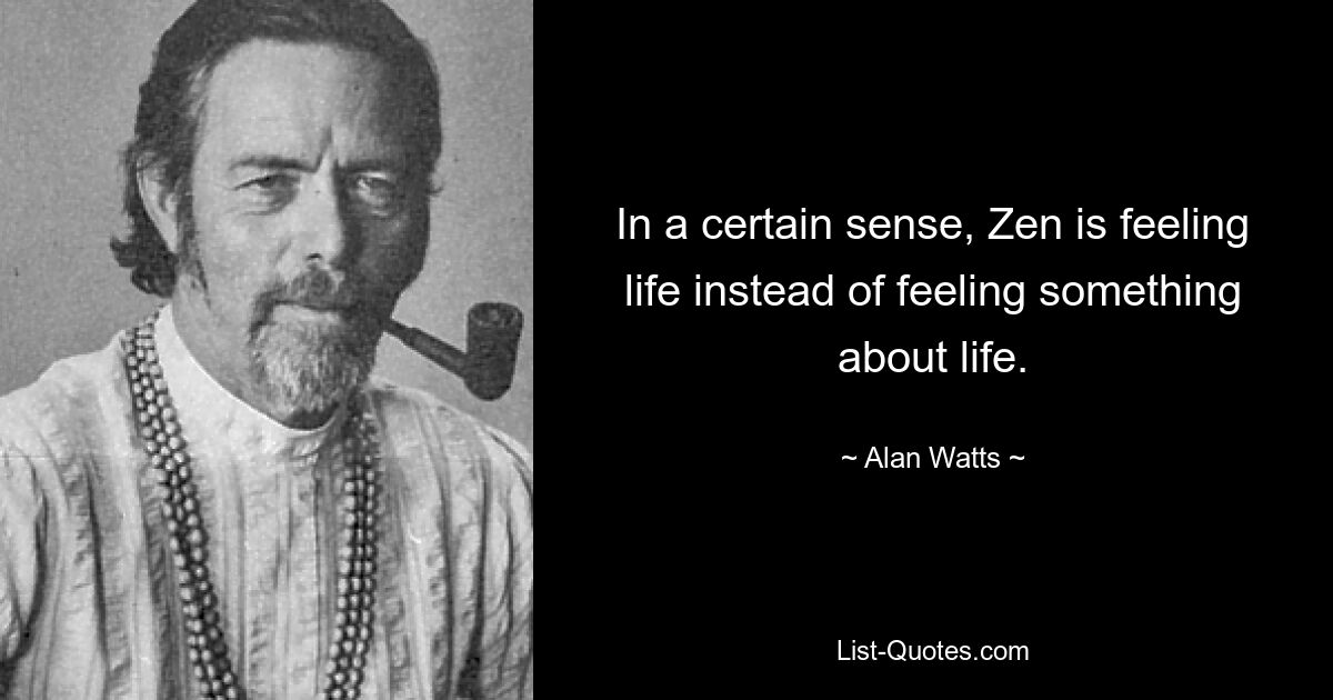 In a certain sense, Zen is feeling life instead of feeling something about life. — © Alan Watts