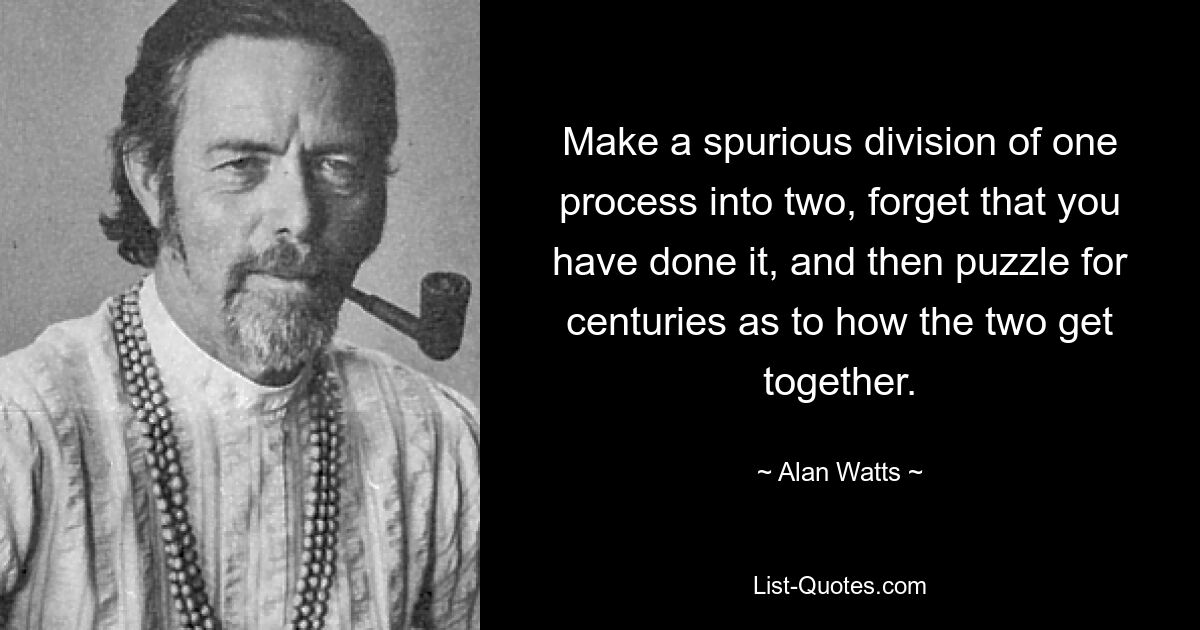 Make a spurious division of one process into two, forget that you have done it, and then puzzle for centuries as to how the two get together. — © Alan Watts