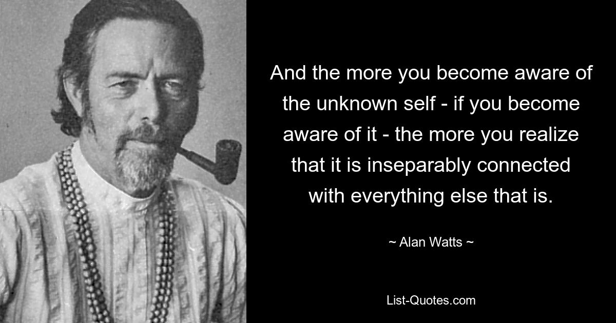 And the more you become aware of the unknown self - if you become aware of it - the more you realize that it is inseparably connected with everything else that is. — © Alan Watts