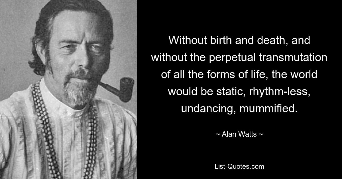 Without birth and death, and without the perpetual transmutation of all the forms of life, the world would be static, rhythm-less, undancing, mummified. — © Alan Watts