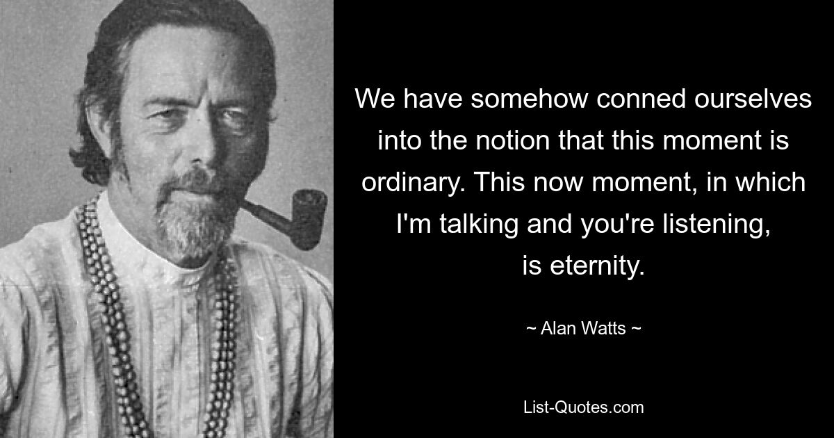 We have somehow conned ourselves into the notion that this moment is ordinary. This now moment, in which I'm talking and you're listening, is eternity. — © Alan Watts