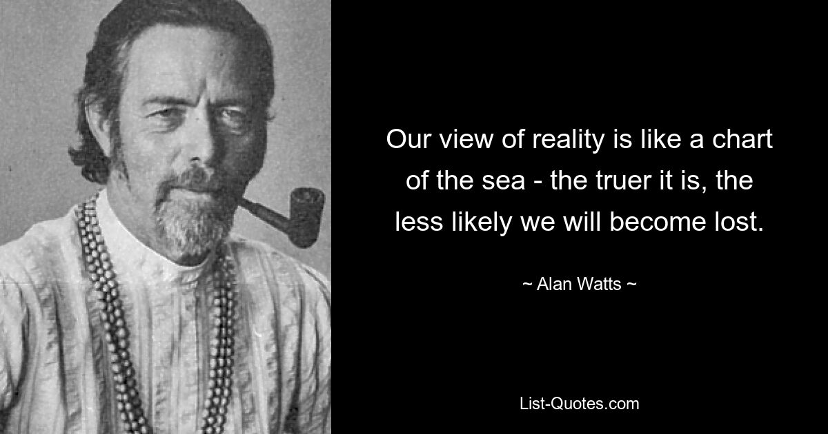 Our view of reality is like a chart of the sea - the truer it is, the less likely we will become lost. — © Alan Watts