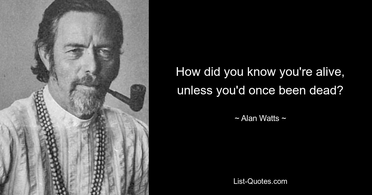 How did you know you're alive, unless you'd once been dead? — © Alan Watts