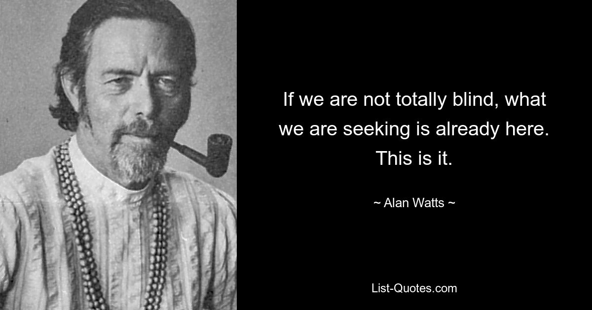 If we are not totally blind, what we are seeking is already here. This is it. — © Alan Watts