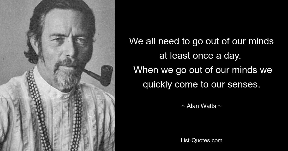 We all need to go out of our minds at least once a day. 
 When we go out of our minds we quickly come to our senses. — © Alan Watts