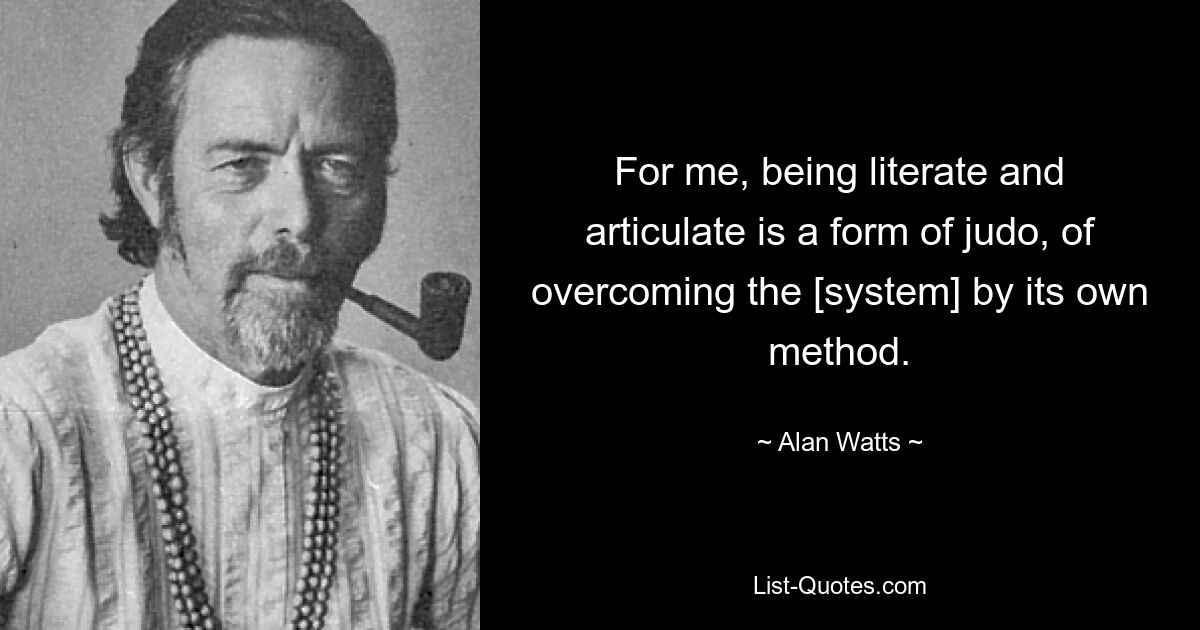 For me, being literate and articulate is a form of judo, of overcoming the [system] by its own method. — © Alan Watts