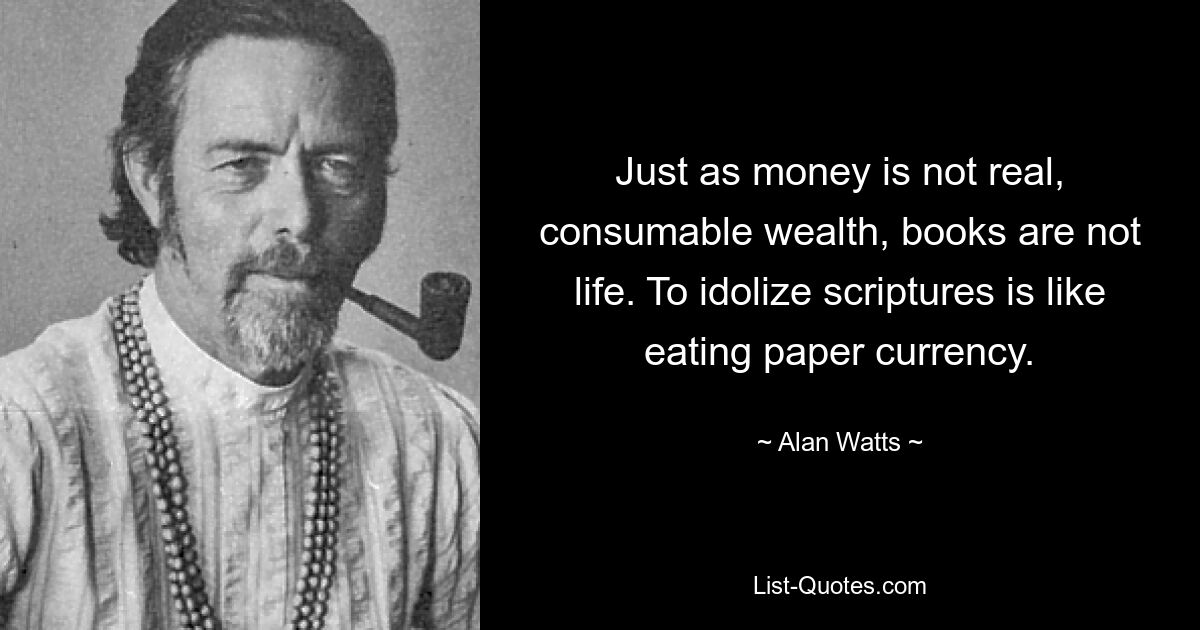 Just as money is not real, consumable wealth, books are not life. To idolize scriptures is like eating paper currency. — © Alan Watts