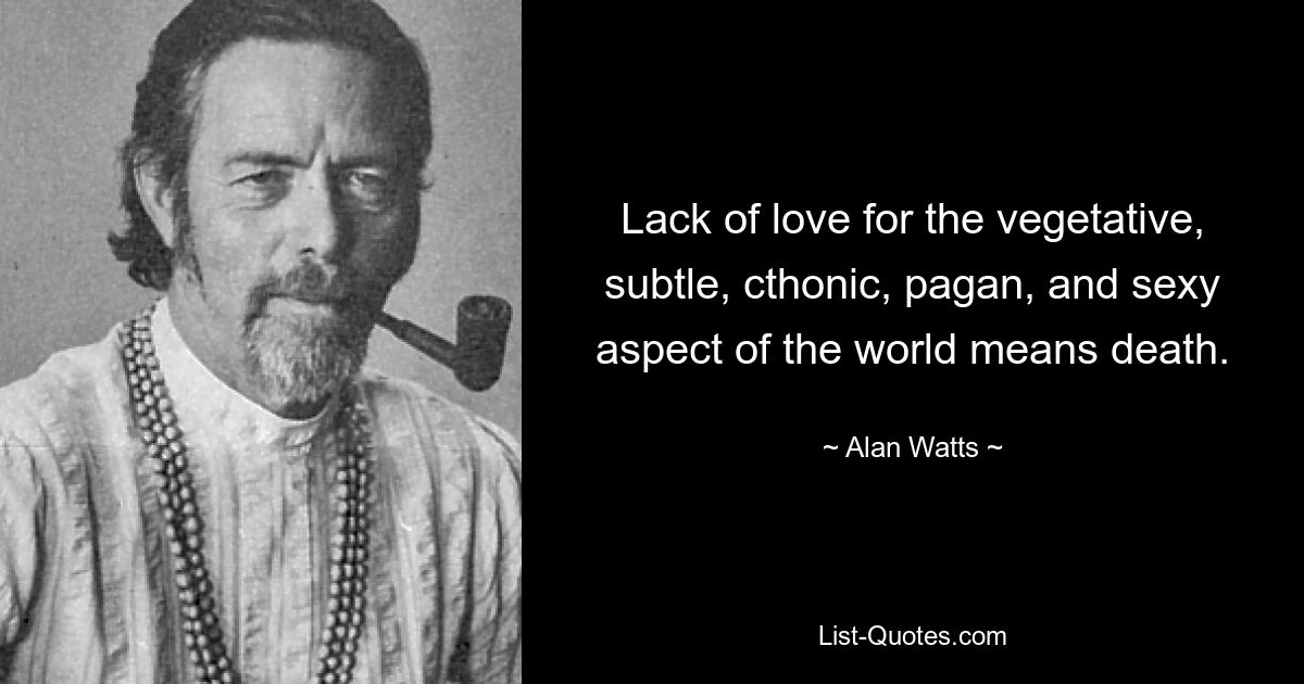 Lack of love for the vegetative, subtle, cthonic, pagan, and sexy aspect of the world means death. — © Alan Watts