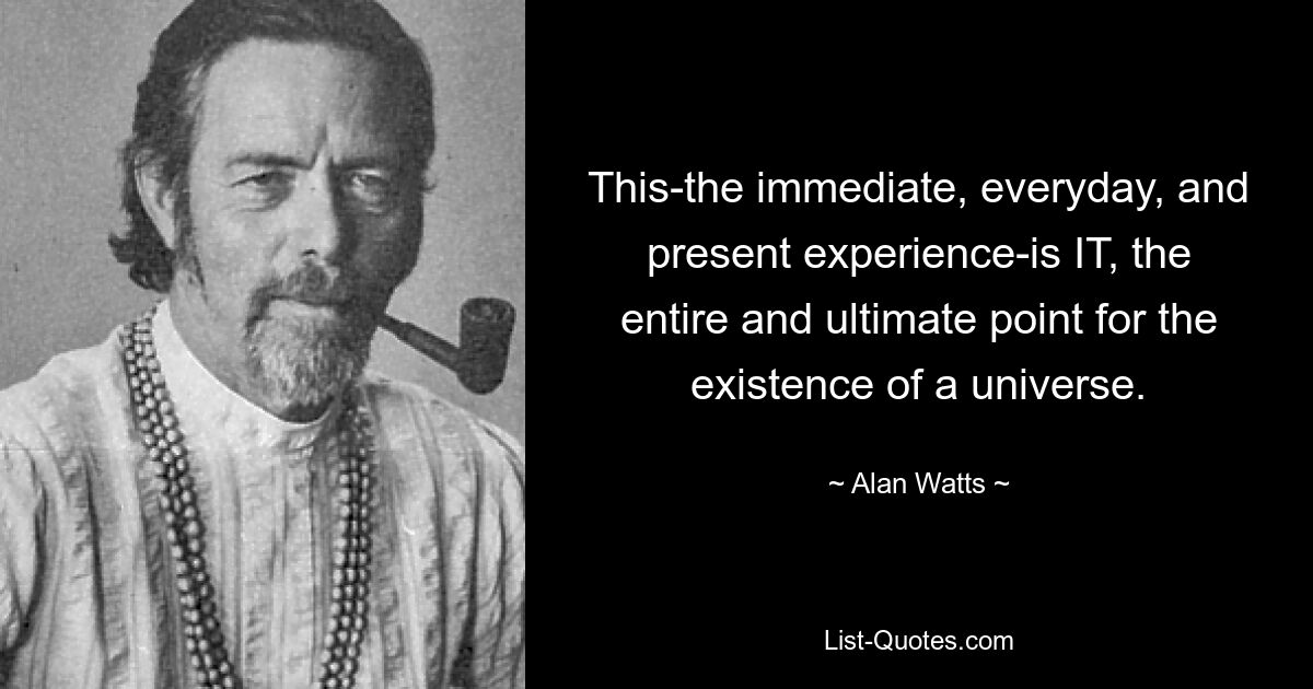 This-the immediate, everyday, and present experience-is IT, the entire and ultimate point for the existence of a universe. — © Alan Watts