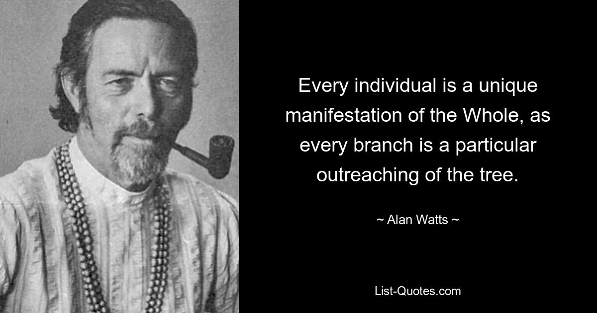 Every individual is a unique manifestation of the Whole, as every branch is a particular outreaching of the tree. — © Alan Watts