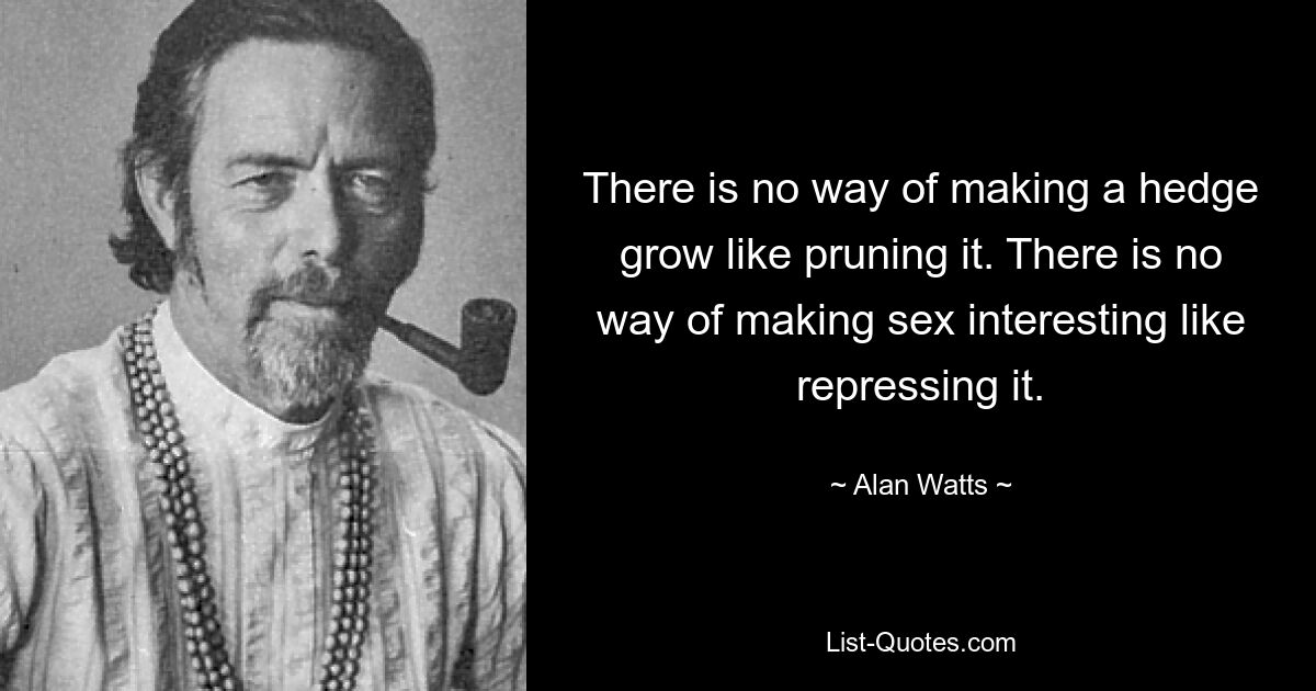 There is no way of making a hedge grow like pruning it. There is no way of making sex interesting like repressing it. — © Alan Watts