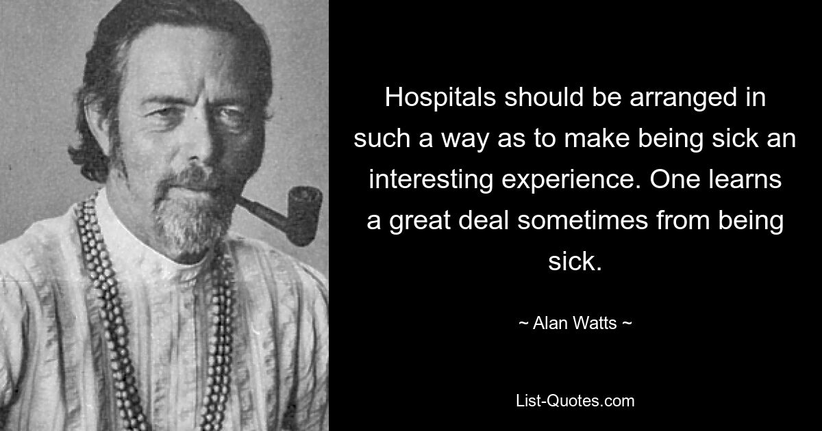 Hospitals should be arranged in such a way as to make being sick an interesting experience. One learns a great deal sometimes from being sick. — © Alan Watts