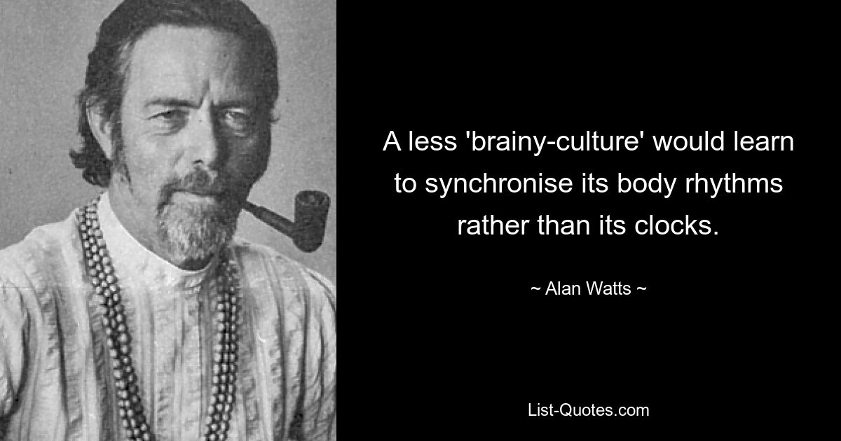 A less 'brainy-culture' would learn to synchronise its body rhythms rather than its clocks. — © Alan Watts