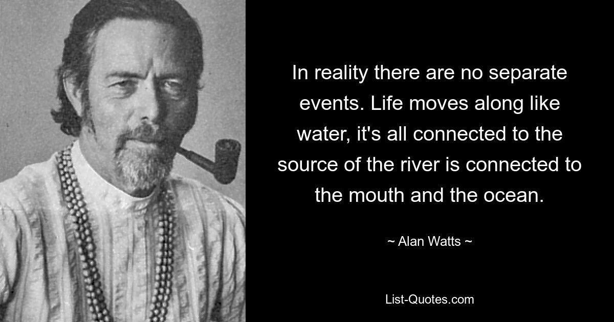 In reality there are no separate events. Life moves along like water, it's all connected to the source of the river is connected to the mouth and the ocean. — © Alan Watts