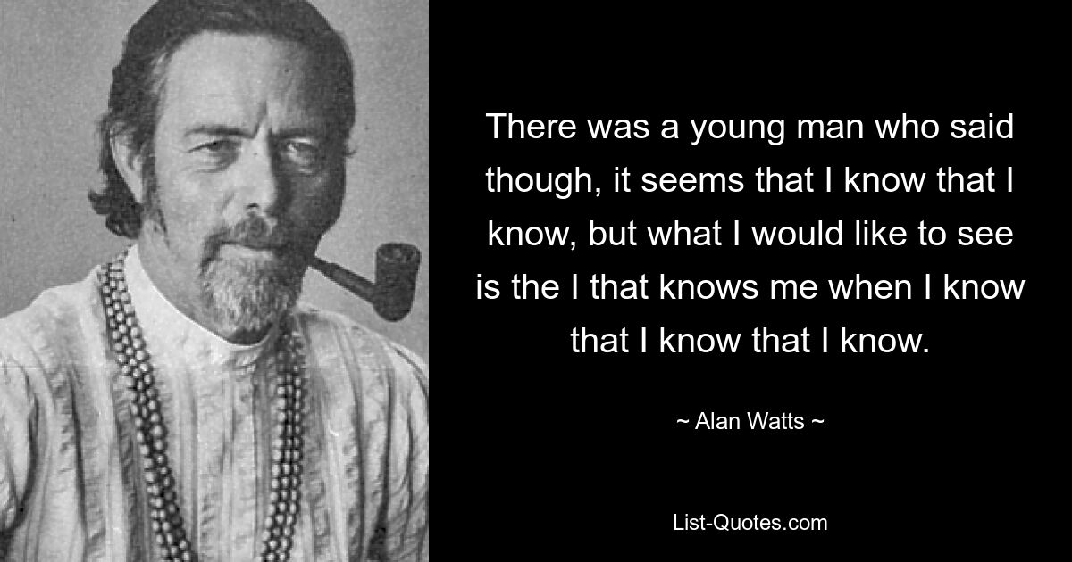 There was a young man who said though, it seems that I know that I know, but what I would like to see is the I that knows me when I know that I know that I know. — © Alan Watts