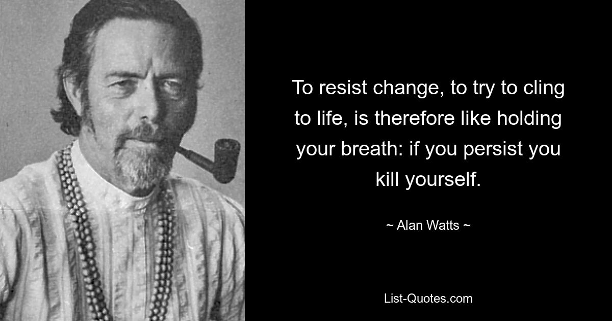 To resist change, to try to cling to life, is therefore like holding your breath: if you persist you kill yourself. — © Alan Watts