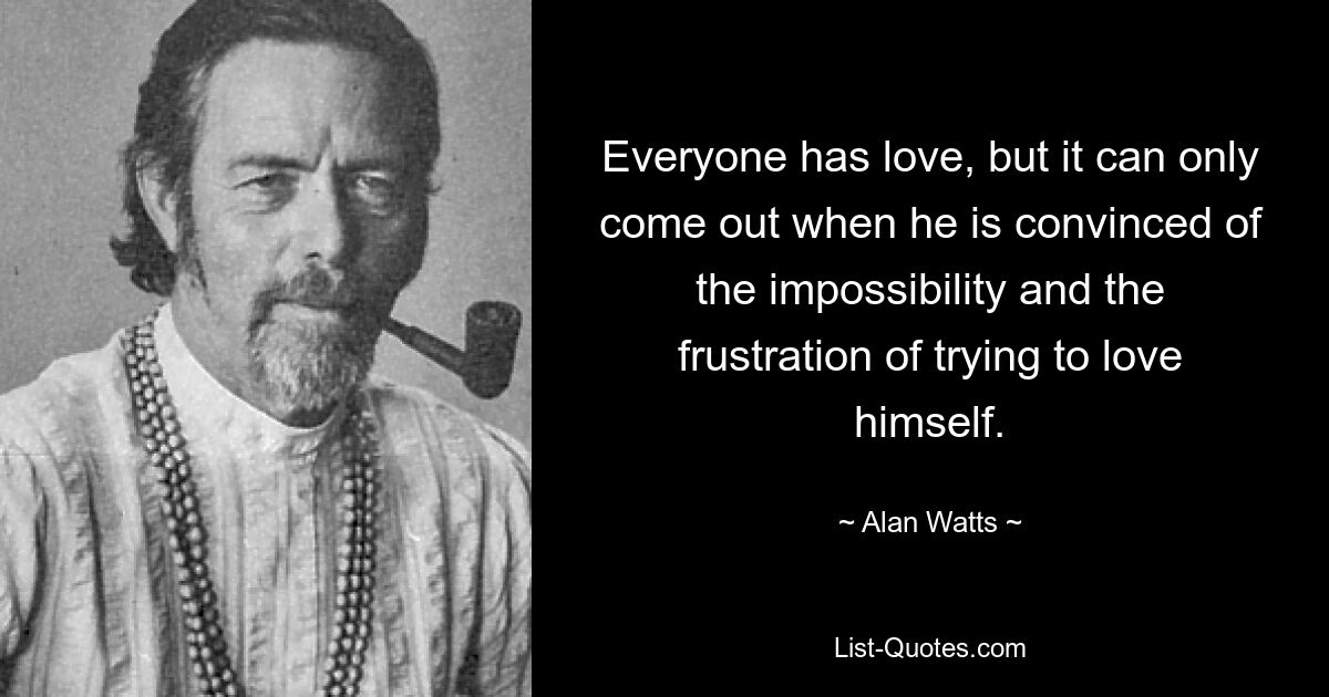 Everyone has love, but it can only come out when he is convinced of the impossibility and the frustration of trying to love himself. — © Alan Watts