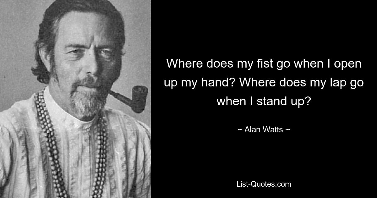 Where does my fist go when I open up my hand? Where does my lap go when I stand up? — © Alan Watts