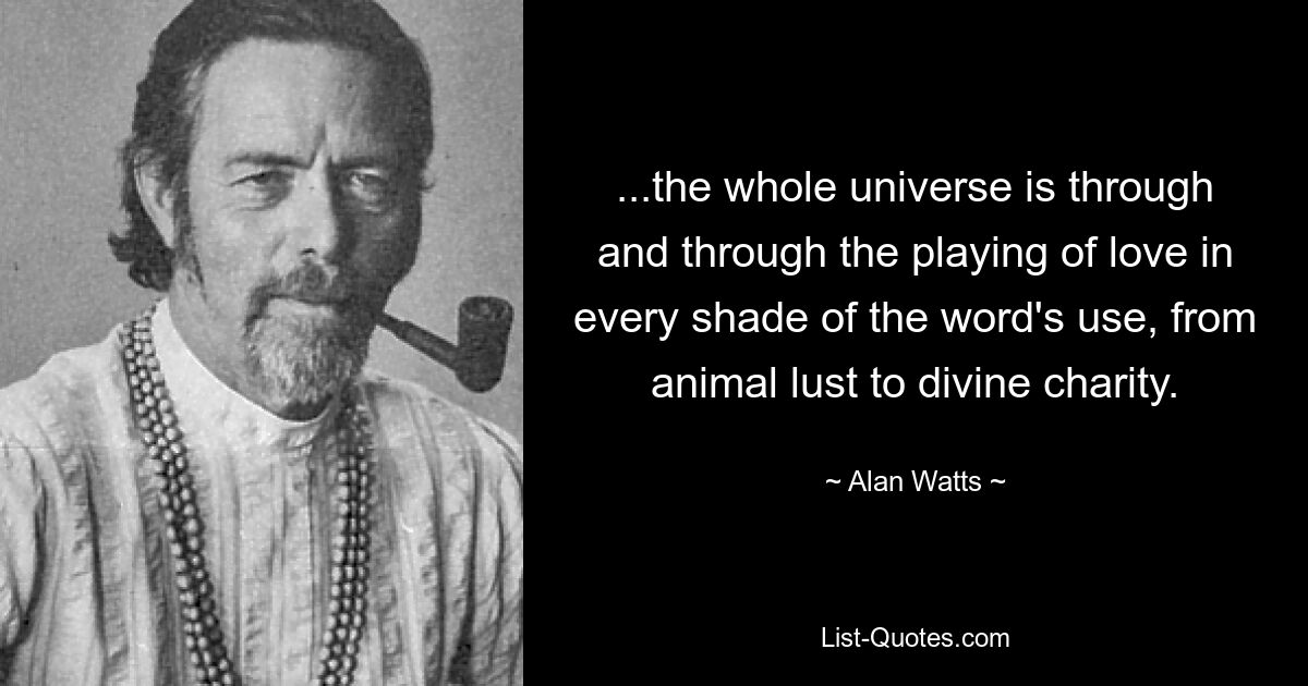 ...the whole universe is through and through the playing of love in every shade of the word's use, from animal lust to divine charity. — © Alan Watts