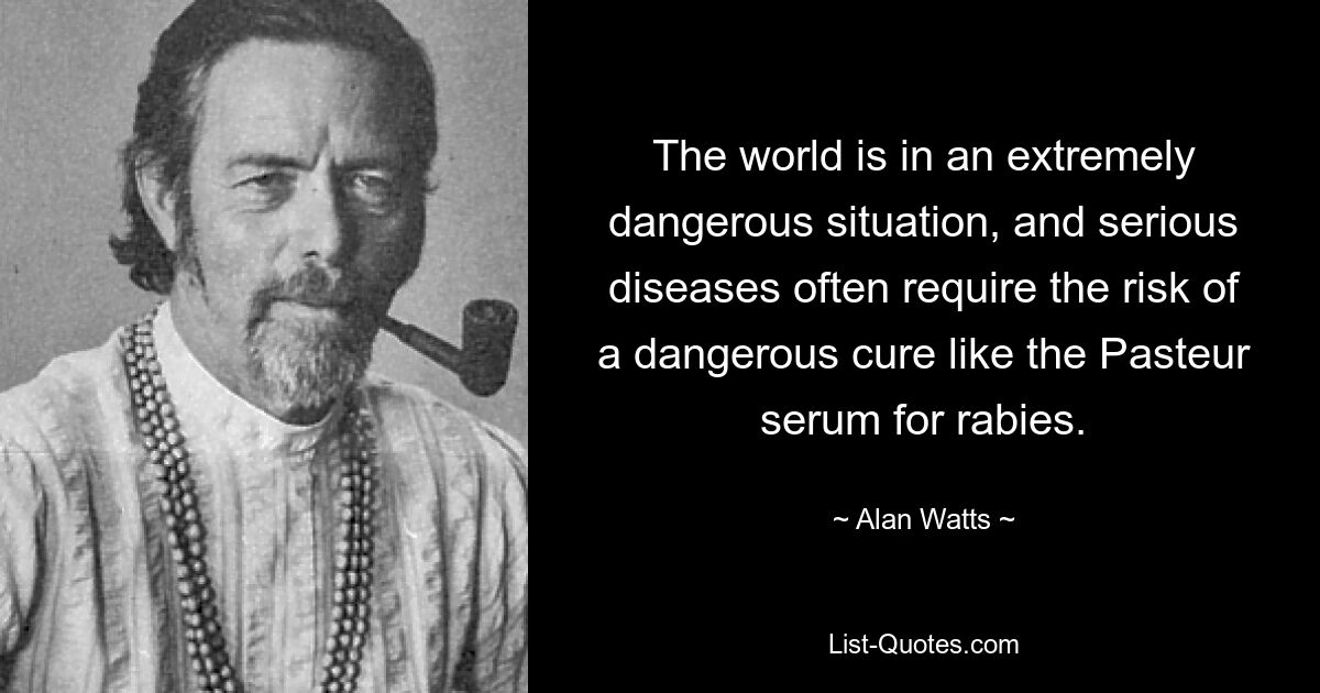 The world is in an extremely dangerous situation, and serious diseases often require the risk of a dangerous cure like the Pasteur serum for rabies. — © Alan Watts