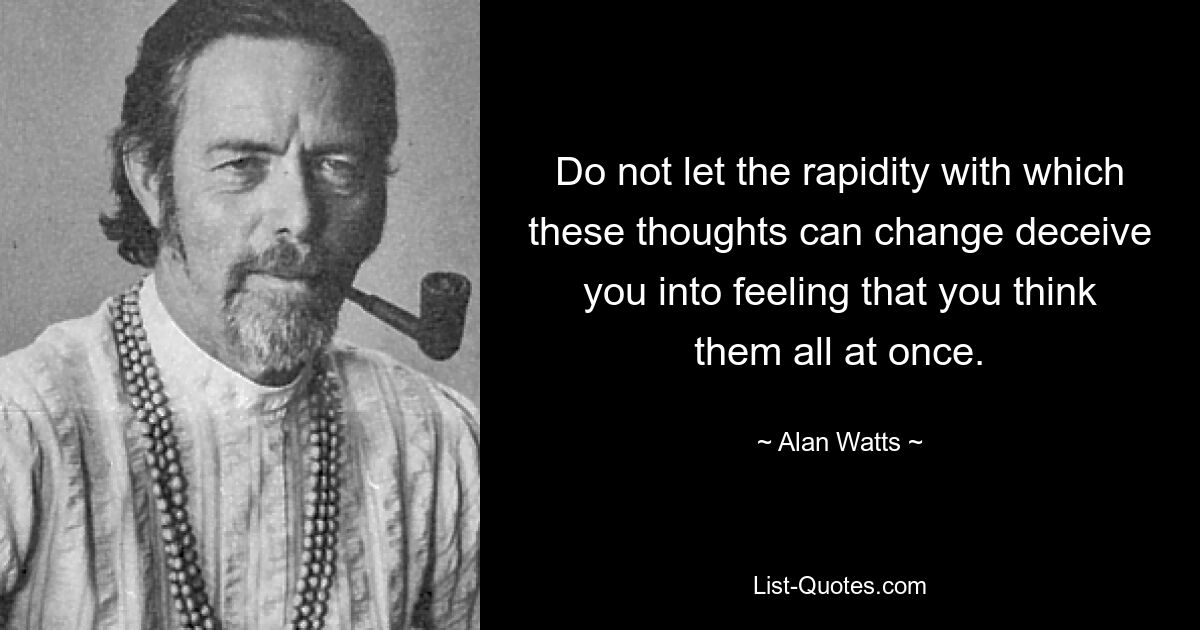 Do not let the rapidity with which these thoughts can change deceive you into feeling that you think them all at once. — © Alan Watts