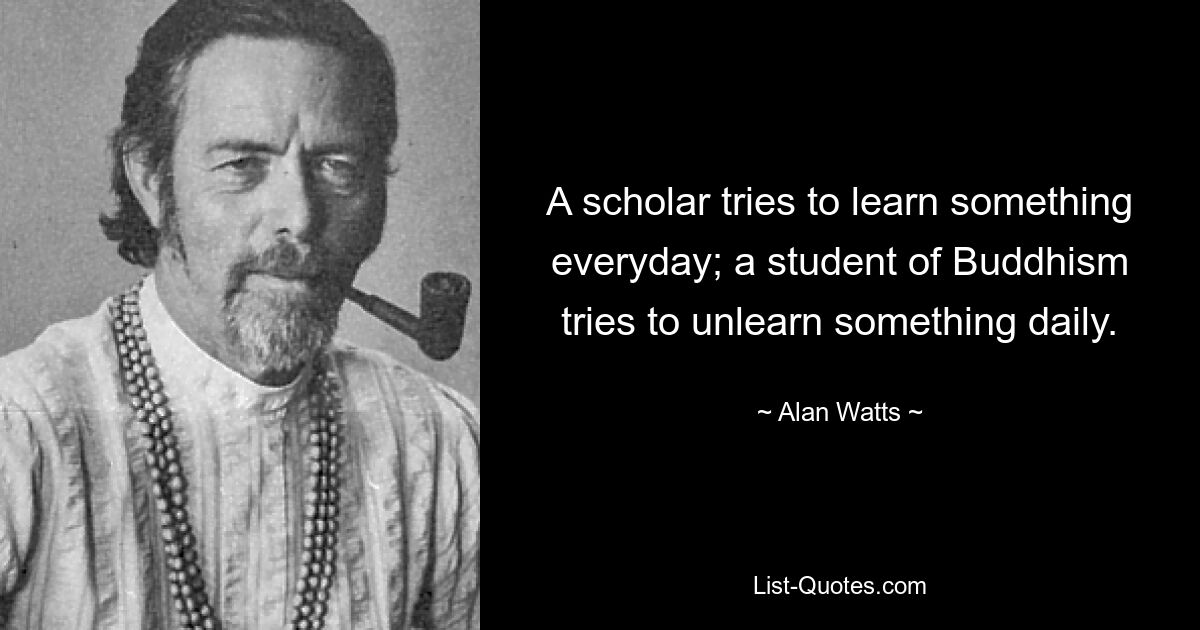 A scholar tries to learn something everyday; a student of Buddhism tries to unlearn something daily. — © Alan Watts