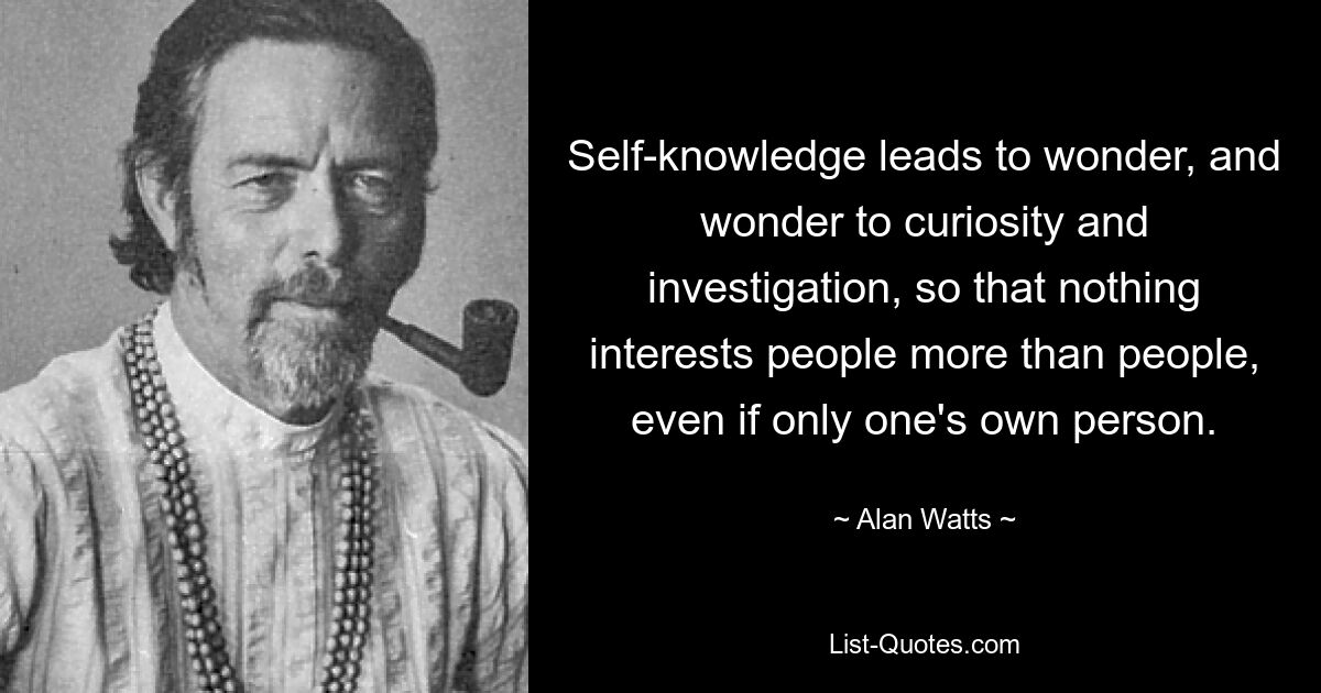 Self-knowledge leads to wonder, and wonder to curiosity and investigation, so that nothing interests people more than people, even if only one's own person. — © Alan Watts