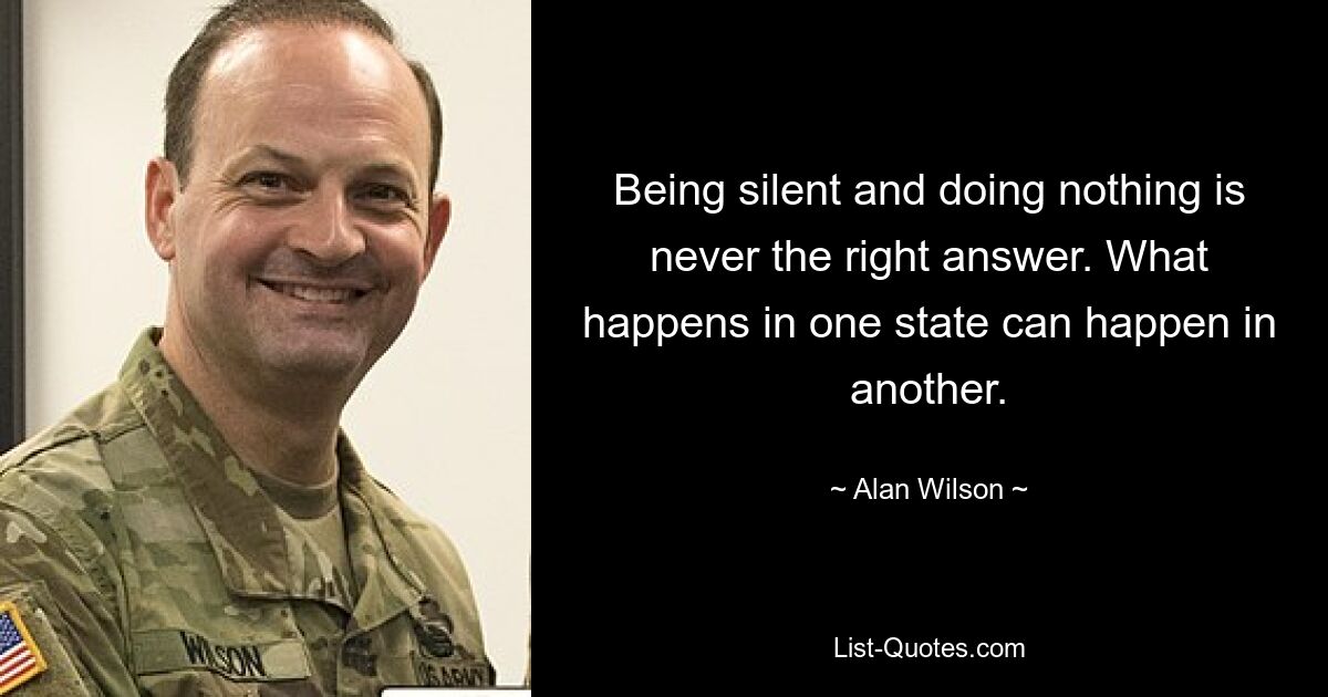 Being silent and doing nothing is never the right answer. What happens in one state can happen in another. — © Alan Wilson