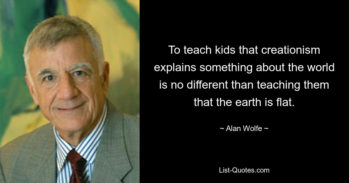 To teach kids that creationism explains something about the world is no different than teaching them that the earth is flat. — © Alan Wolfe