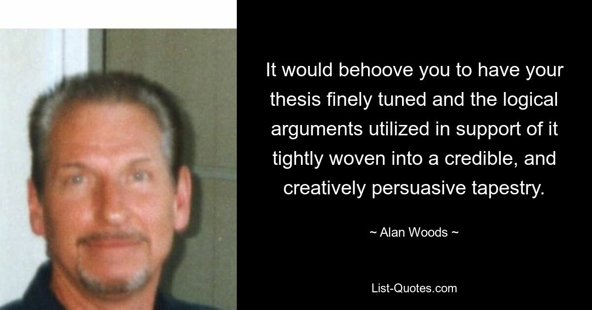 It would behoove you to have your thesis finely tuned and the logical arguments utilized in support of it tightly woven into a credible, and creatively persuasive tapestry. — © Alan Woods