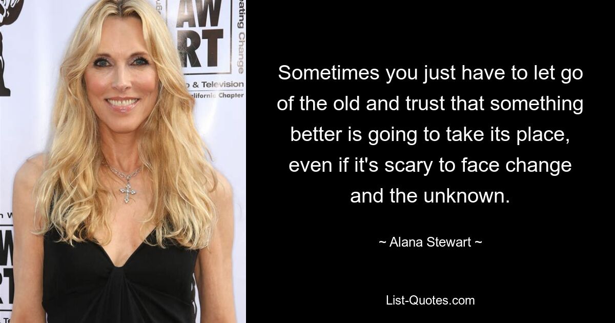 Sometimes you just have to let go of the old and trust that something better is going to take its place, even if it's scary to face change and the unknown. — © Alana Stewart