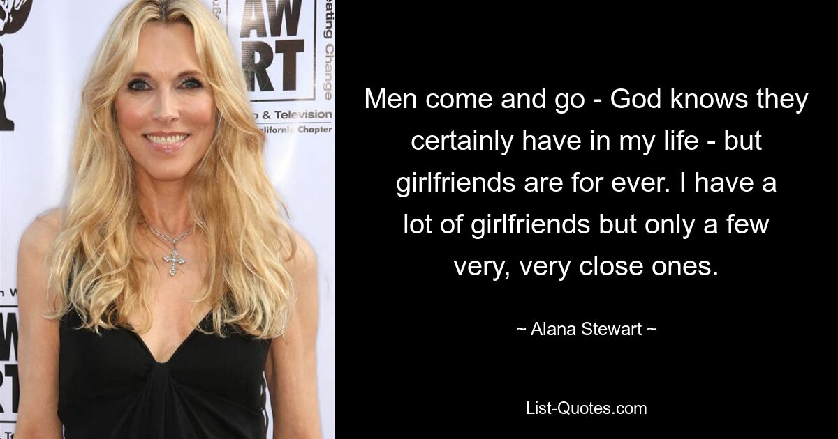 Men come and go - God knows they certainly have in my life - but girlfriends are for ever. I have a lot of girlfriends but only a few very, very close ones. — © Alana Stewart