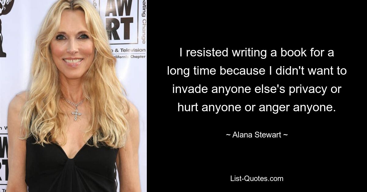 I resisted writing a book for a long time because I didn't want to invade anyone else's privacy or hurt anyone or anger anyone. — © Alana Stewart