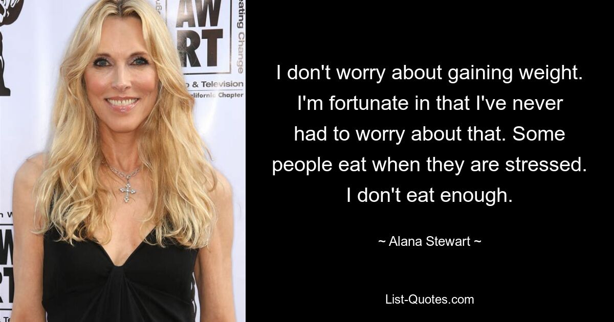 I don't worry about gaining weight. I'm fortunate in that I've never had to worry about that. Some people eat when they are stressed. I don't eat enough. — © Alana Stewart