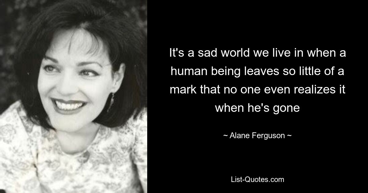 It's a sad world we live in when a human being leaves so little of a mark that no one even realizes it when he's gone — © Alane Ferguson