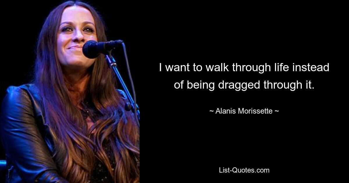 I want to walk through life instead of being dragged through it. — © Alanis Morissette