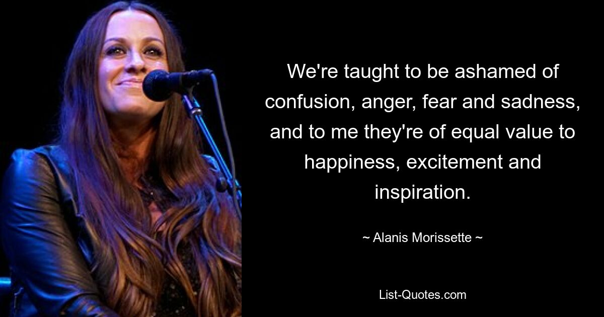 We're taught to be ashamed of confusion, anger, fear and sadness, and to me they're of equal value to happiness, excitement and inspiration. — © Alanis Morissette