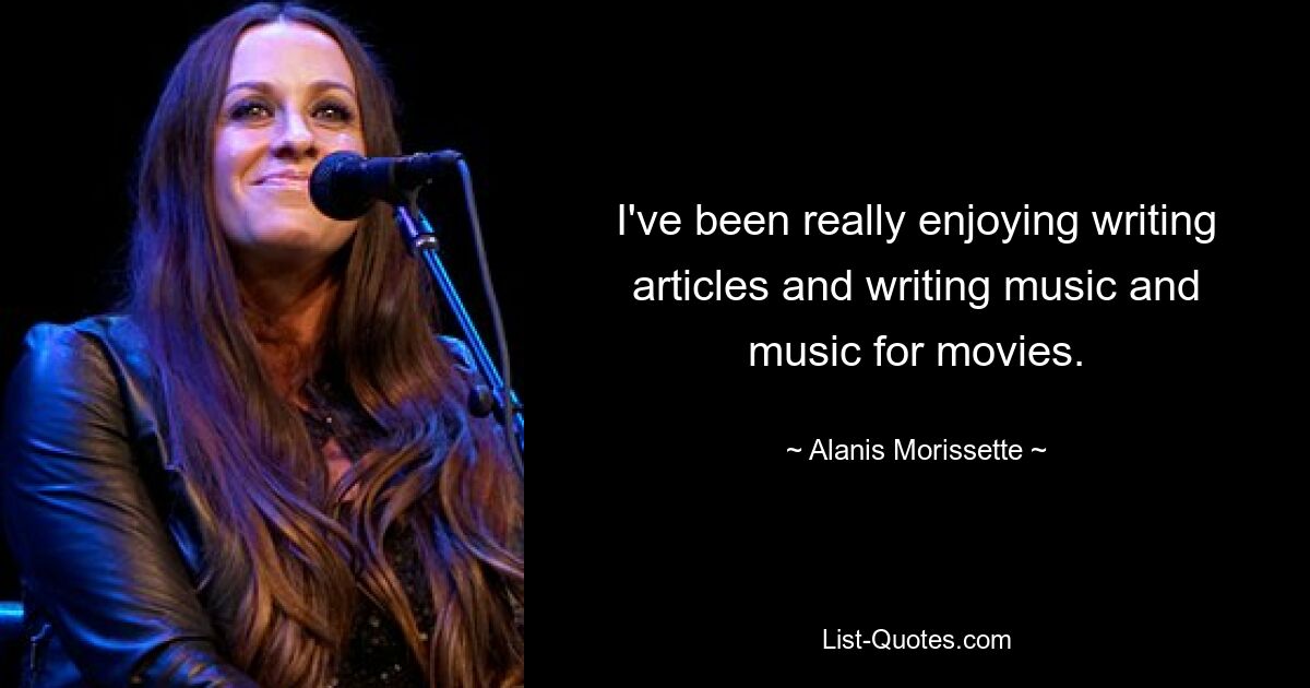 I've been really enjoying writing articles and writing music and music for movies. — © Alanis Morissette