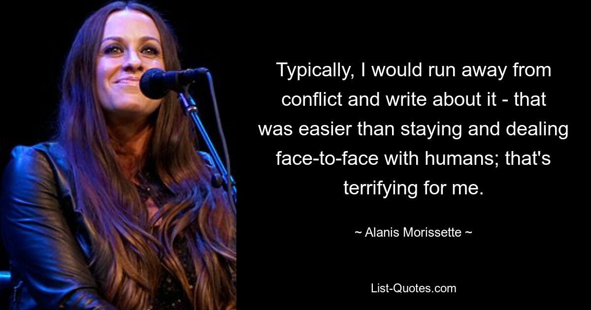 Typically, I would run away from conflict and write about it - that was easier than staying and dealing face-to-face with humans; that's terrifying for me. — © Alanis Morissette