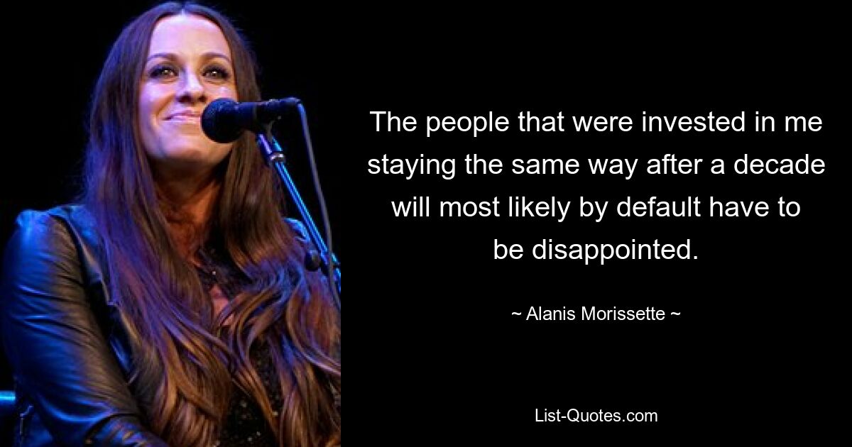 The people that were invested in me staying the same way after a decade will most likely by default have to be disappointed. — © Alanis Morissette