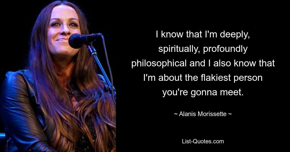 I know that I'm deeply, spiritually, profoundly philosophical and I also know that I'm about the flakiest person you're gonna meet. — © Alanis Morissette