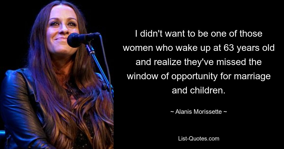 I didn't want to be one of those women who wake up at 63 years old and realize they've missed the window of opportunity for marriage and children. — © Alanis Morissette