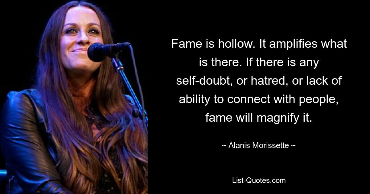 Fame is hollow. It amplifies what is there. If there is any self-doubt, or hatred, or lack of ability to connect with people, fame will magnify it. — © Alanis Morissette