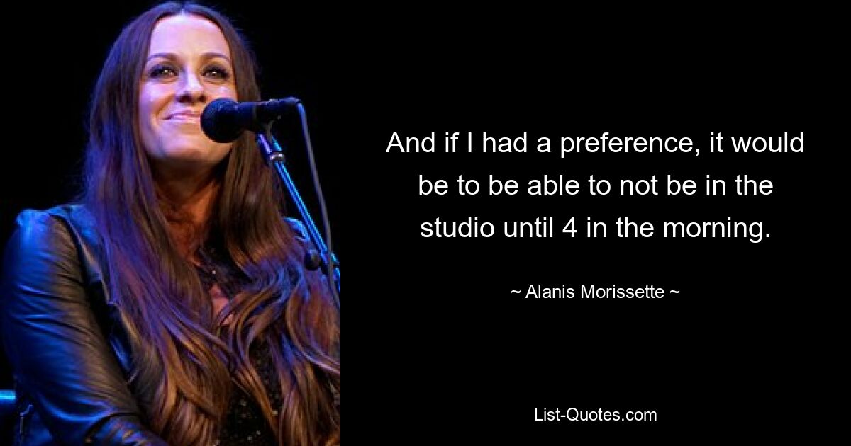 And if I had a preference, it would be to be able to not be in the studio until 4 in the morning. — © Alanis Morissette