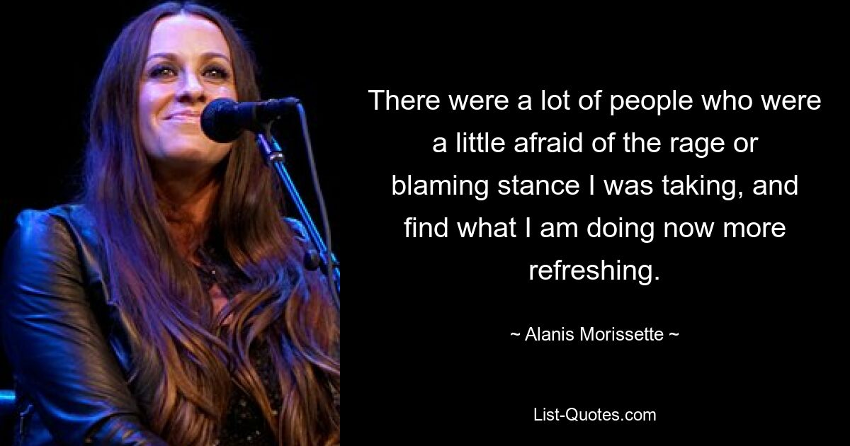 There were a lot of people who were a little afraid of the rage or blaming stance I was taking, and find what I am doing now more refreshing. — © Alanis Morissette